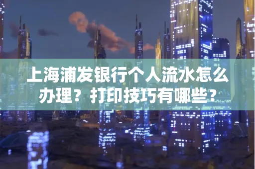 上海浦发银行个人流水怎么办理？打印技巧有哪些？